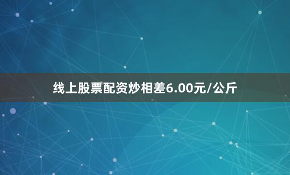线上股票配资炒相差6.00元/公斤