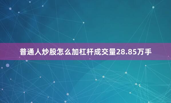 普通人炒股怎么加杠杆成交量28.85万手