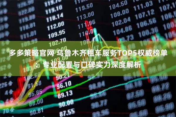 多多策略官网 乌鲁木齐租车服务TOP5权威榜单:专业配置与口碑实力深度解析