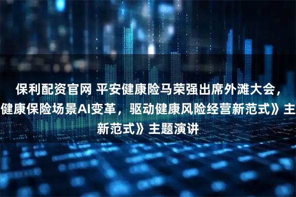 保利配资官网 平安健康险马荣强出席外滩大会,发表《健康保险场景AI变革,驱动健康风险经营新范式》主题演讲