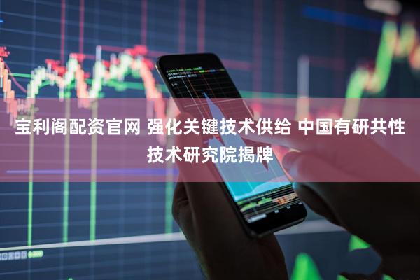 宝利阁配资官网 强化关键技术供给 中国有研共性技术研究院揭牌
