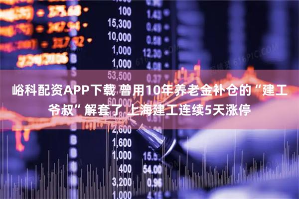 峪科配资APP下载 曾用10年养老金补仓的“建工爷叔”解套了 上海建工连续5天涨停