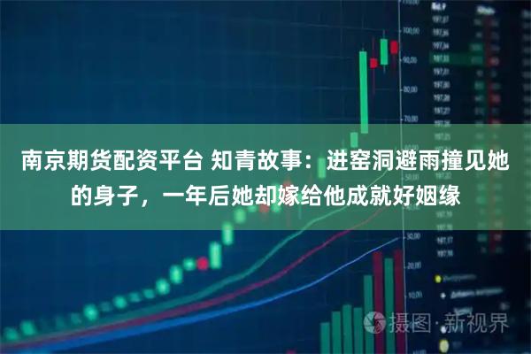 南京期货配资平台 知青故事：进窑洞避雨撞见她的身子，一年后她却嫁给他成就好姻缘