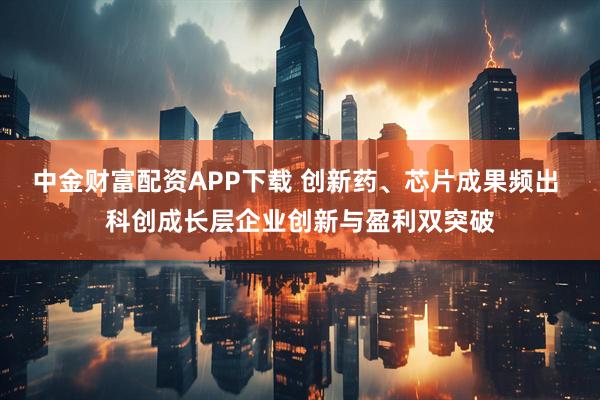 中金财富配资APP下载 创新药、芯片成果频出 科创成长层企业创新与盈利双突破