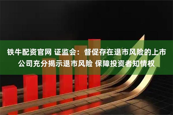 铁牛配资官网 证监会：督促存在退市风险的上市公司充分揭示退市风险 保障投资者知情权