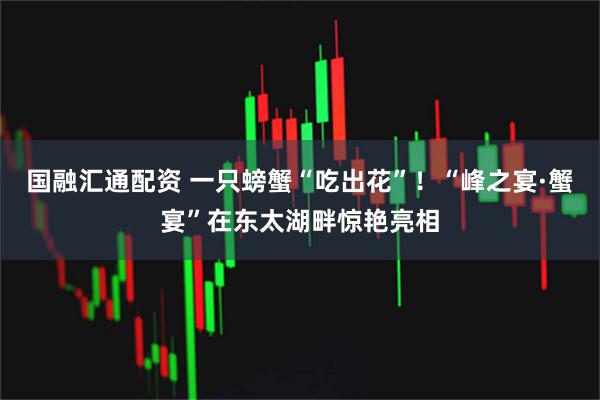 国融汇通配资 一只螃蟹“吃出花”！“峰之宴·蟹宴”在东太湖畔惊艳亮相
