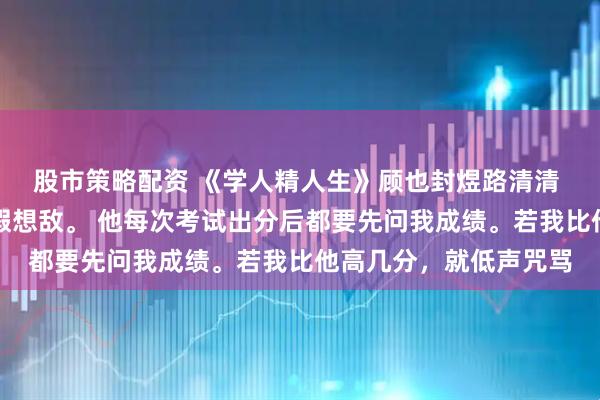 股市策略配资 《学人精人生》顾也封煜路清清 封煜一生都把我当作假想敌。 他每次考试出分后都要先问我成绩。若我比他高几分，就低声咒骂