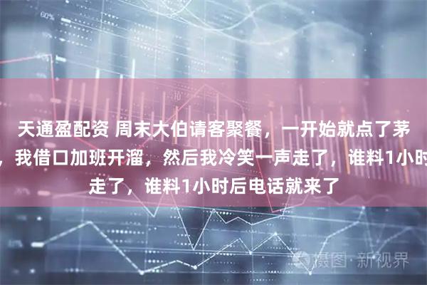 天通盈配资 周末大伯请客聚餐,一开始就点了茅台和海鲜大餐,我借口加班开溜,然后我冷笑一声走了,谁料1小时后电话就来了