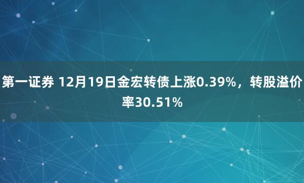 第一证券 12月19日金宏转债上涨0.39%，转股溢价率30.51%