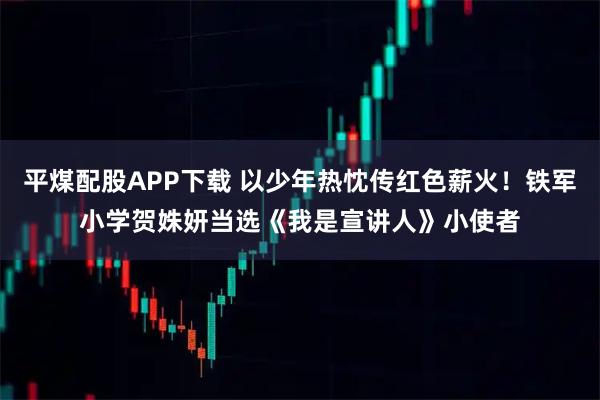 平煤配股APP下载 以少年热忱传红色薪火！铁军小学贺姝妍当选《我是宣讲人》小使者