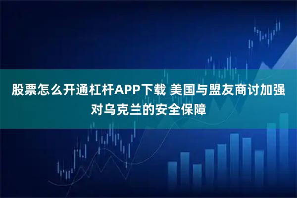 股票怎么开通杠杆APP下载 美国与盟友商讨加强对乌克兰的安全保障