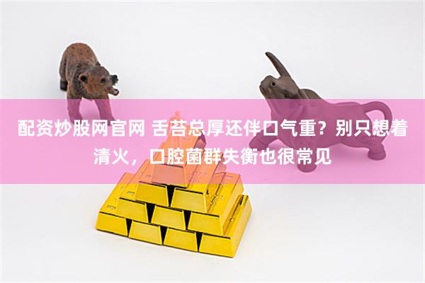 配资炒股网官网 舌苔总厚还伴口气重？别只想着清火，口腔菌群失衡也很常见