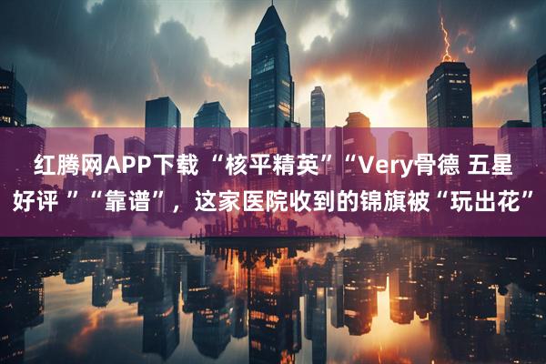 红腾网APP下载 “核平精英”“Very骨德 五星好评 ”“靠谱”，这家医院收到的锦旗被“玩出花”