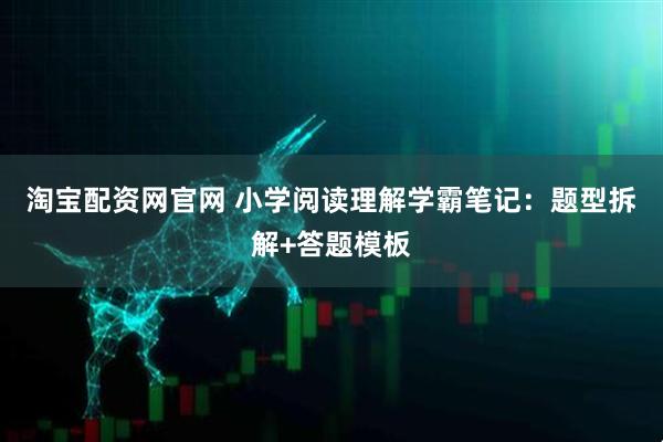 淘宝配资网官网 小学阅读理解学霸笔记：题型拆解+答题模板