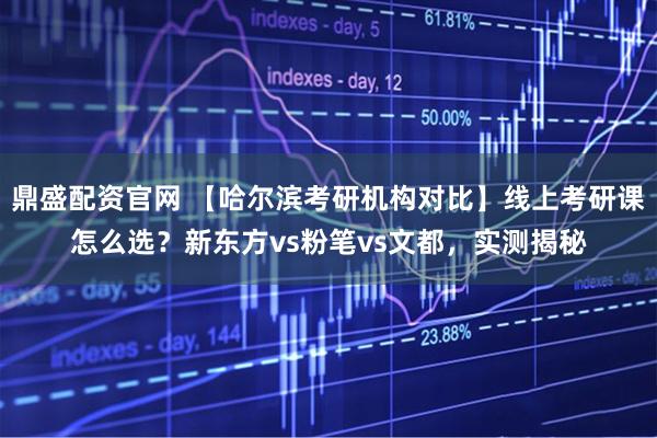 鼎盛配资官网 【哈尔滨考研机构对比】线上考研课怎么选？新东方vs粉笔vs文都，实测揭秘