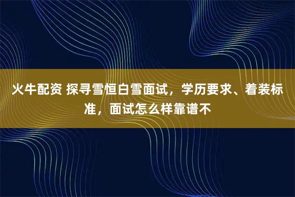火牛配资 探寻雪恒白雪面试，学历要求、着装标准，面试怎么样靠谱不