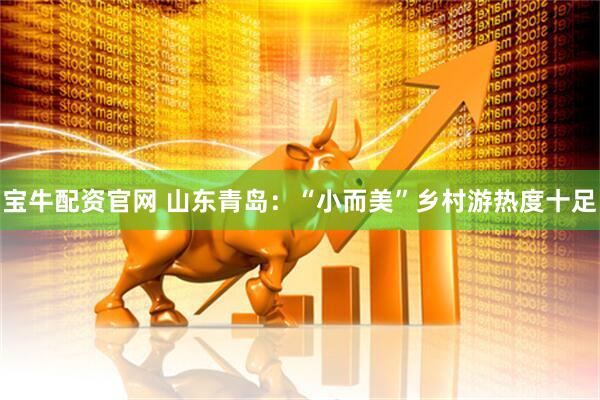 宝牛配资官网 山东青岛：“小而美”乡村游热度十足