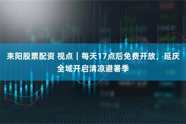 耒阳股票配资 视点|每天17点后免费开放,延庆全域开启清凉避暑季
