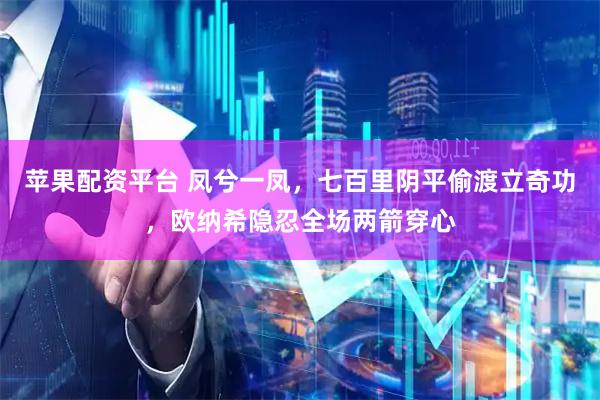 苹果配资平台 凤兮一凤，七百里阴平偷渡立奇功，欧纳希隐忍全场两箭穿心