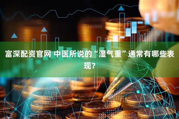 富深配资官网 中医所说的“湿气重”通常有哪些表现?