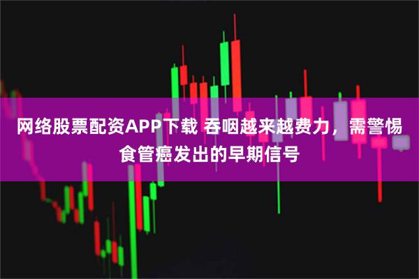 网络股票配资APP下载 吞咽越来越费力,需警惕食管癌发出的早期信号