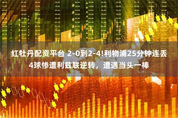 红牡丹配资平台 2-0到2-4!利物浦25分钟连丢4球惨遭利兹联逆转,遭遇当头一棒
