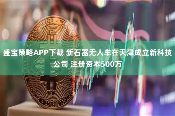盛宝策略APP下载 新石器无人车在天津成立新科技公司 注册资本500万