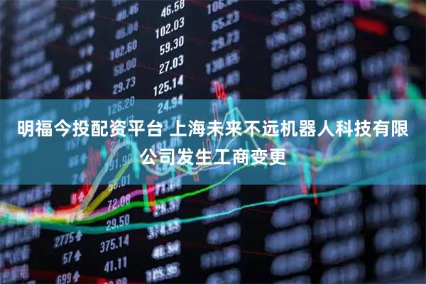明福今投配资平台 上海未来不远机器人科技有限公司发生工商变更