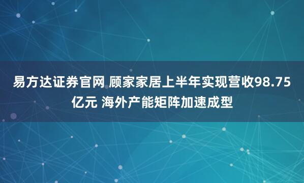 易方达证券官网 顾家家居上半年实现营收98.75亿元 海外产能矩阵加速成型