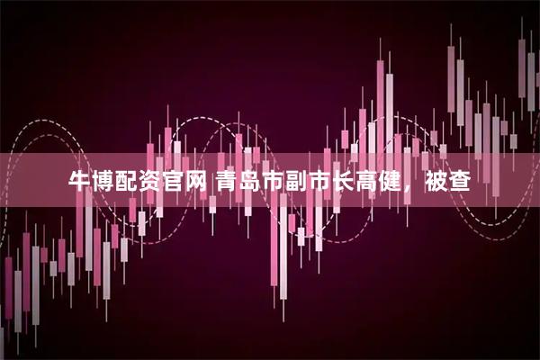 牛博配资官网 青岛市副市长高健，被查