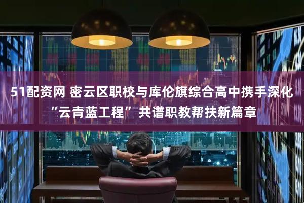 51配资网 密云区职校与库伦旗综合高中携手深化“云青蓝工程” 共谱职教帮扶新篇章