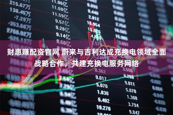 财惠赚配资官网 蔚来与吉利达成充换电领域全面战略合作，共建充换电服务网络