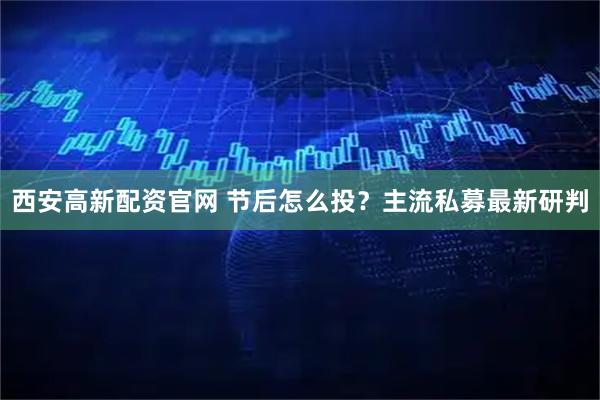 西安高新配资官网 节后怎么投？主流私募最新研判